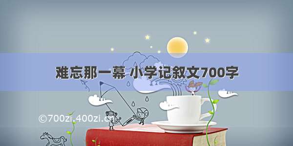 难忘那一幕 小学记叙文700字