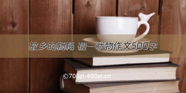 故乡的杨梅 初一状物作文500字