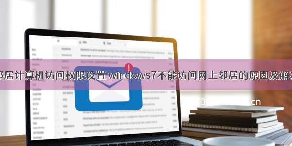 网络邻居计算机访问权限设置 windows7不能访问网上邻居的原因及解决方法