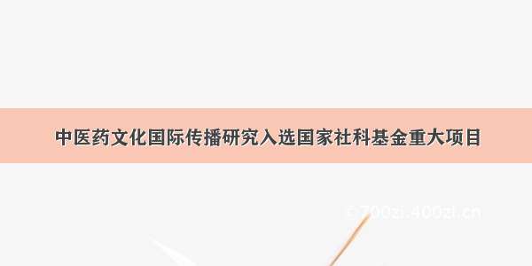 中医药文化国际传播研究入选国家社科基金重大项目