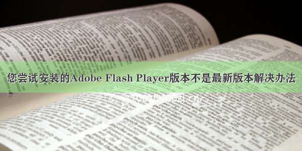 您尝试安装的Adobe Flash Player版本不是最新版本解决办法