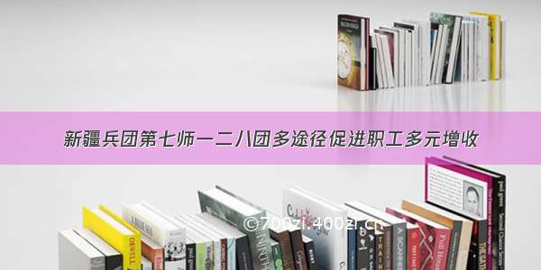 新疆兵团第七师一二八团多途径促进职工多元增收