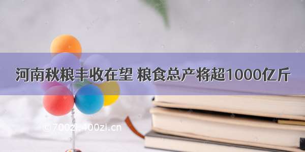 河南秋粮丰收在望 粮食总产将超1000亿斤