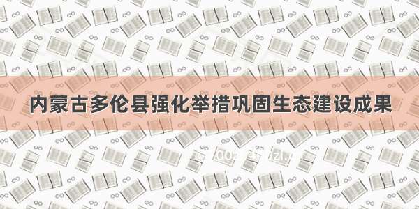 内蒙古多伦县强化举措巩固生态建设成果