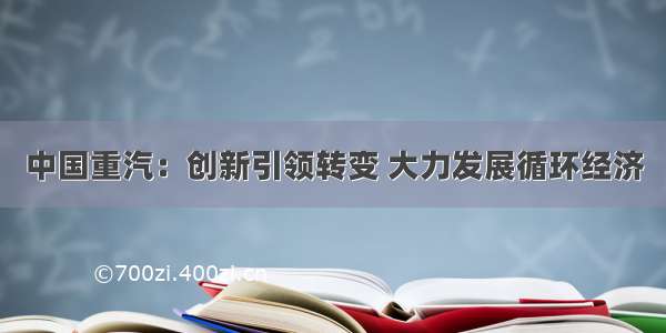 中国重汽：创新引领转变 大力发展循环经济