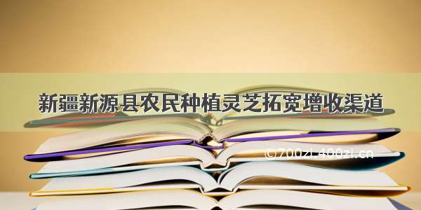 新疆新源县农民种植灵芝拓宽增收渠道