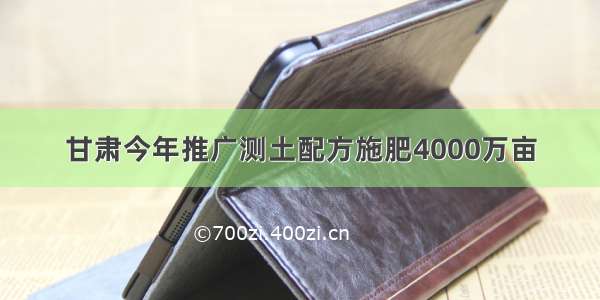 甘肃今年推广测土配方施肥4000万亩