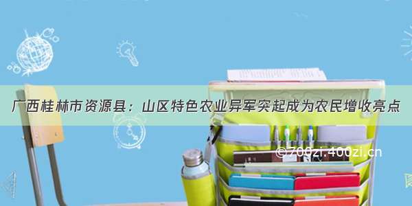 广西桂林市资源县：山区特色农业异军突起成为农民增收亮点