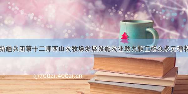 新疆兵团第十二师西山农牧场发展设施农业助力职工群众多元增收