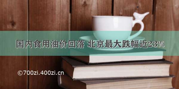 国内食用油价回落 北京最大跌幅近23%