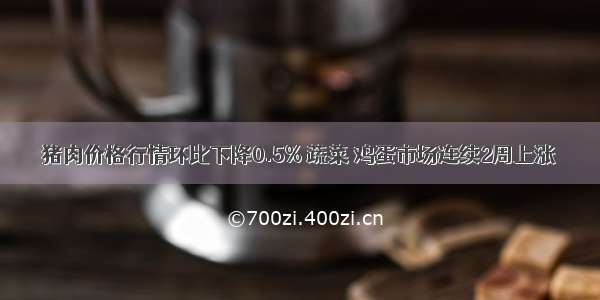 猪肉价格行情环比下降0.5% 蔬菜 鸡蛋市场连续2周上涨