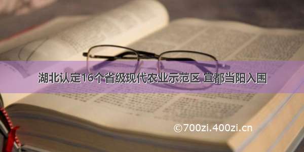 湖北认定16个省级现代农业示范区 宜都当阳入围