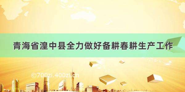 青海省湟中县全力做好备耕春耕生产工作