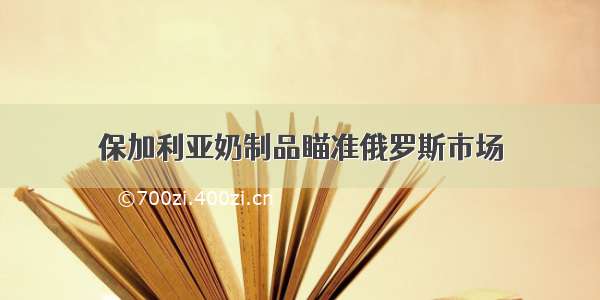 保加利亚奶制品瞄准俄罗斯市场