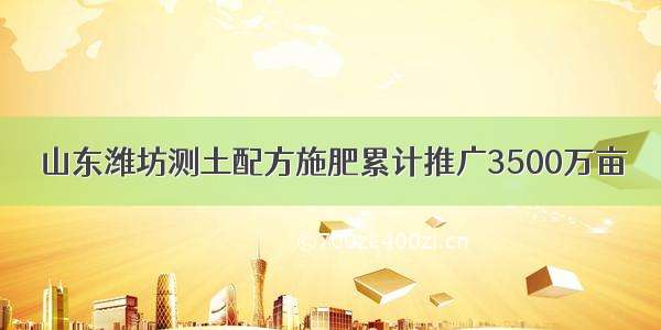 山东潍坊测土配方施肥累计推广3500万亩