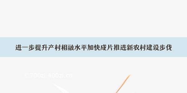 进一步提升产村相融水平加快成片推进新农村建设步伐