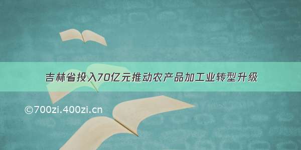 吉林省投入70亿元推动农产品加工业转型升级