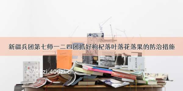 新疆兵团第七师一二四团抓好枸杞落叶落花落果的防治措施