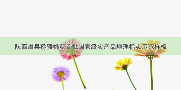 陕西眉县猕猴桃获首批国家级农产品地理标志示范样板
