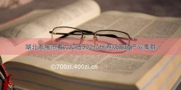 湖北恩施市着力打造500亿世界级富硒产业集群