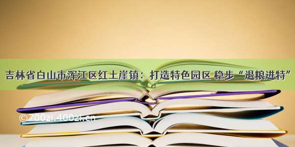 吉林省白山市浑江区红土崖镇：打造特色园区 稳步“退粮进特”