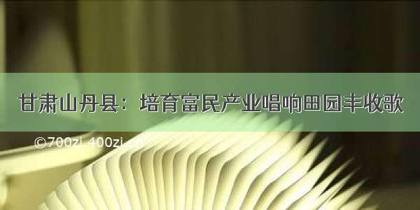 甘肃山丹县：培育富民产业唱响田园丰收歌