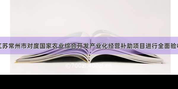 江苏常州市对度国家农业综合开发产业化经营补助项目进行全面验收