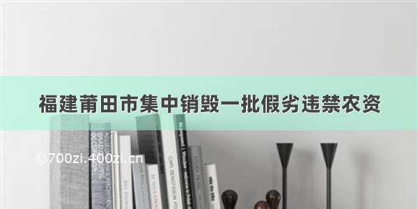 福建莆田市集中销毁一批假劣违禁农资