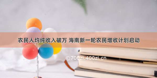 农民人均纯收入破万 海南新一轮农民增收计划启动