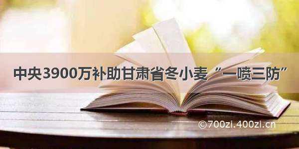 中央3900万补助甘肃省冬小麦“一喷三防”