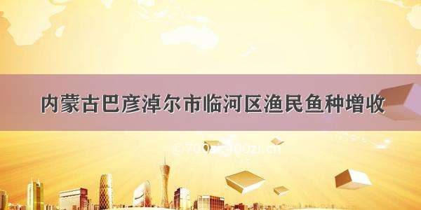 内蒙古巴彦淖尔市临河区渔民鱼种增收