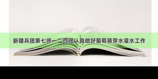 新疆兵团第七师一二四团认真做好葡萄萌芽水灌水工作