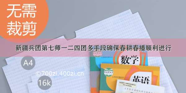 新疆兵团第七师一二四团多手段确保春耕春播顺利进行