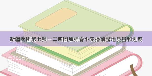 新疆兵团第七师一二四团加强春小麦播前整地质量和进度