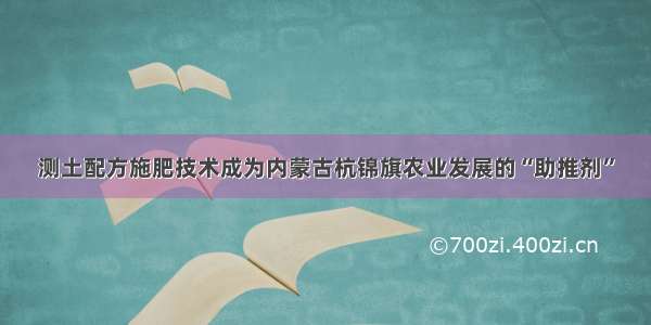 测土配方施肥技术成为内蒙古杭锦旗农业发展的“助推剂”