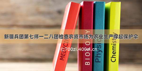 新疆兵团第七师一二八团检查农资市场为农业生产撑起保护伞