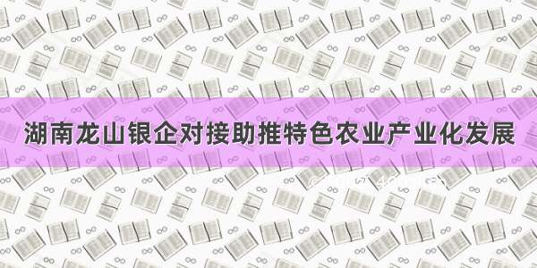 湖南龙山银企对接助推特色农业产业化发展