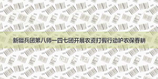 新疆兵团第八师一四七团开展农资打假行动护农保春耕