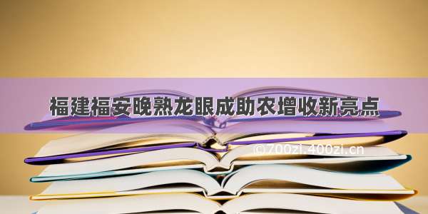 福建福安晚熟龙眼成助农增收新亮点