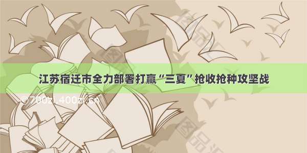 江苏宿迁市全力部署打赢“三夏”抢收抢种攻坚战