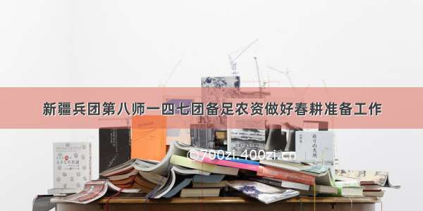 新疆兵团第八师一四七团备足农资做好春耕准备工作