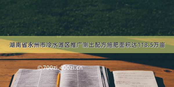 湖南省永州市冷水滩区推广测土配方施肥面积达118.5万亩