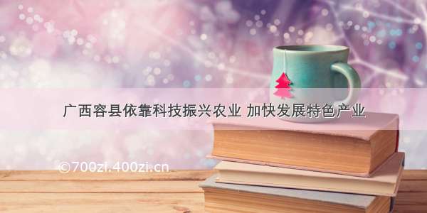 广西容县依靠科技振兴农业 加快发展特色产业