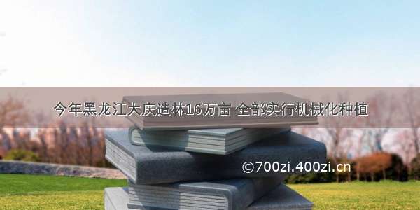 今年黑龙江大庆造林16万亩 全部实行机械化种植