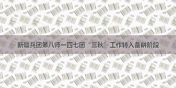 新疆兵团第八师一四七团“三秋”工作转入备耕阶段