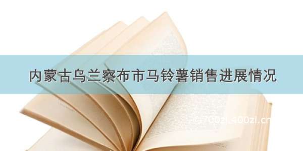 内蒙古乌兰察布市马铃薯销售进展情况