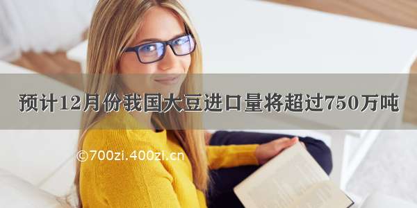 预计12月份我国大豆进口量将超过750万吨