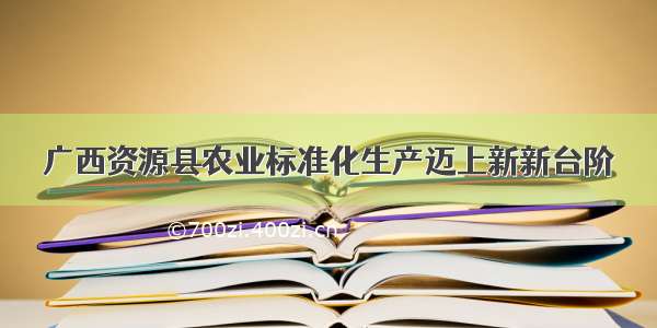 广西资源县农业标准化生产迈上新新台阶