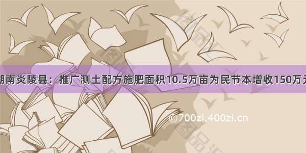 湖南炎陵县：推广测土配方施肥面积10.5万亩为民节本增收150万元