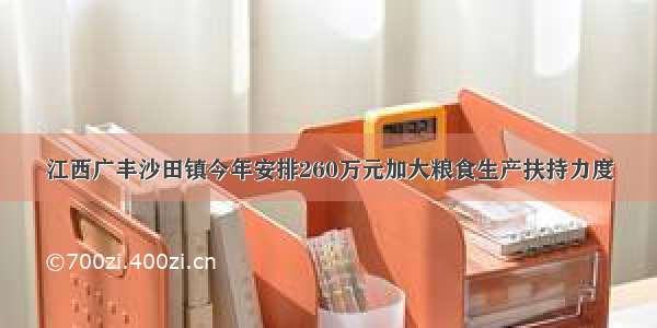 江西广丰沙田镇今年安排260万元加大粮食生产扶持力度